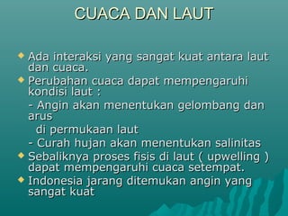 CUACA DAN LAUT

 Ada interaksi yang sangat kuat antara laut
  dan cuaca.
 Perubahan cuaca dapat mempengaruhi
  kondisi laut :
  - Angin akan menentukan gelombang dan
  arus
    di permukaan laut
  - Curah hujan akan menentukan salinitas
 Sebaliknya proses fisis di laut ( upwelling )
  dapat mempengaruhi cuaca setempat.
 Indonesia jarang ditemukan angin yang
  sangat kuat
 