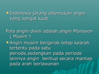  Indonesia
          jarang ditemukan angin
 yang sangat kuat

Pola angin disini adalah angin Monsoon
  ( Musim )
 Angin musim bergerak tetap kearah
  tertentu pada satu
  periode,sedangkan pada periode
  lainnya angin bertiup secara mantap
  pada arah berlawanan
 