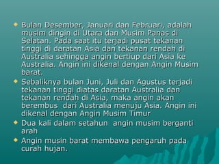    Bulan Desember, Januari dan Februari, adalah
    musim dingin di Utara dan Musim Panas di
    Selatan. Pada saat itu terjadi pusat tekanan
    tinggi di daratan Asia dan tekanan rendah di
    Australia sehingga angin bertiup dari Asia ke
    Australia. Angin ini dikenal dengan Angin Musim
    barat.
   Sebaliknya bulan Juni, Juli dan Agustus terjadi
    tekanan tinggi diatas daratan Australia dan
    tekanan rendah di Asia, maka angin akan
    berembus dari Australia menuju Asia. Angin ini
    dikenal dengan Angin Musim Timur
   Dua kali dalam setahun angin musim berganti
    arah
   Angin musin barat membawa pengaruh pada
    curah hujan.
 