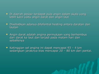    Di daerah pesisir terdapat pula angin dalam skala yang
    lebih kecil yaitu angin darat dan angin laut

   Disebabkan adanya difefential heating antara daratan dan
    lautan

   Angin darat adalah angina permukaan yang berhembus
    dari darat ke laut dan terjadi pada malam hari dan
    sebaliknya

   Ketinggian sel angina ini dapat mencapai 93 – 4 km
    sedangkan jaraknya bias mencapai 20 – 80 km dari pantai.
 