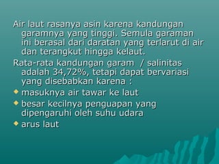 Air laut rasanya asin karena kandungan
  garamnya yang tinggi. Semula garaman
  ini berasal dari daratan yang terlarut di air
  dan terangkut hingga kelaut.
Rata-rata kandungan garam / salinitas
  adalah 34,72%, tetapi dapat bervariasi
  yang disebabkan karena :
 masuknya air tawar ke laut
 besar kecilnya penguapan yang
  dipengaruhi oleh suhu udara
 arus laut
 
