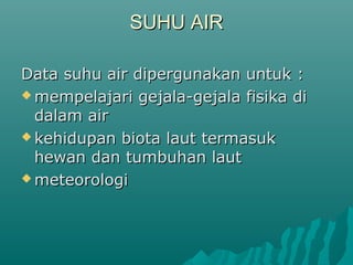 SUHU AIR

Data suhu air dipergunakan untuk :
 mempelajari gejala-gejala fisika di
  dalam air
 kehidupan biota laut termasuk
  hewan dan tumbuhan laut
 meteorologi
 