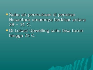  Suhu  air permukaan di perairan
  Nusantara umumnya berkisar antara
  28 – 31 C.
 Di Lokasi Upwelling suhu bisa turun
  hingga 25 C.
 