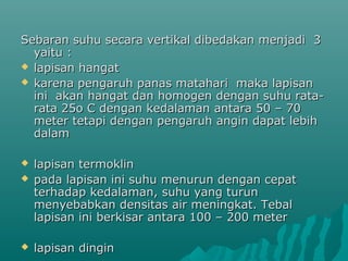 Sebaran suhu secara vertikal dibedakan menjadi 3
  yaitu :
 lapisan hangat
 karena pengaruh panas matahari maka lapisan
  ini akan hangat dan homogen dengan suhu rata-
  rata 25o C dengan kedalaman antara 50 – 70
  meter tetapi dengan pengaruh angin dapat lebih
  dalam

   lapisan termoklin
   pada lapisan ini suhu menurun dengan cepat
    terhadap kedalaman, suhu yang turun
    menyebabkan densitas air meningkat. Tebal
    lapisan ini berkisar antara 100 – 200 meter

   lapisan dingin
 