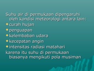 Suhu air di permukaan dipengaruhi
  oleh kondisi meteorologi antara lain:
 curah hujan
 penguapan
 kelembaban udara
 kecepatan angin
 intensitas radiasi matahari

karena itu suhu di permukaan
  biasanya mengikuti pola musiman
 