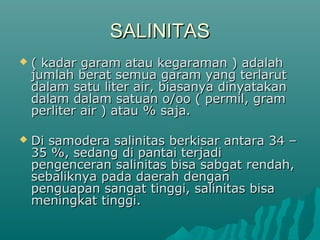 SALINITAS
   ( kadar garam atau kegaraman ) adalah
    jumlah berat semua garam yang terlarut
    dalam satu liter air, biasanya dinyatakan
    dalam dalam satuan o/oo ( permil, gram
    perliter air ) atau % saja.

   Di samodera salinitas berkisar antara 34 –
    35 %, sedang di pantai terjadi
    pengenceran salinitas bisa sabgat rendah,
    sebaliknya pada daerah dengan
    penguapan sangat tinggi, salinitas bisa
    meningkat tinggi.
 