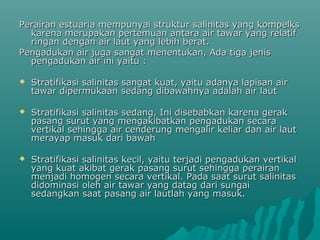 Perairan estuaria mempunyai struktur salinitas yang kompelks
  karena merupakan pertemuan antara air tawar yang relatif
  ringan dengan air laut yang lebih berat.
Pengadukan air juga sangat menentukan, Ada tiga jenis
  pengadukan air ini yaitu :

   Stratifikasi salinitas sangat kuat, yaitu adanya lapisan air
    tawar dipermukaan sedang dibawahnya adalah air laut

   Stratifikasi salinitas sedang, Ini disebabkan karena gerak
    pasang surut yang mengakibatkan pengadukan secara
    vertikal sehingga air cenderung mengalir keliar dan air laut
    merayap masuk dari bawah

   Stratifikasi salinitas kecil, yaitu terjadi pengadukan vertikal
    yang kuat akibat gerak pasang surut sehingga perairan
    menjadi homogen secara vertikal. Pada saat surut salinitas
    didominasi oleh air tawar yang datag dari sungai
    sedangkan saat pasang air lautlah yang masuk.
 
