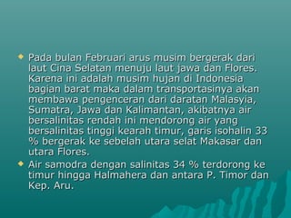    Pada bulan Februari arus musim bergerak dari
    laut Cina Selatan menuju laut jawa dan Flores.
    Karena ini adalah musim hujan di Indonesia
    bagian barat maka dalam transportasinya akan
    membawa pengenceran dari daratan Malasyia,
    Sumatra, Jawa dan Kalimantan, akibatnya air
    bersalinitas rendah ini mendorong air yang
    bersalinitas tinggi kearah timur, garis isohalin 33
    % bergerak ke sebelah utara selat Makasar dan
    utara Flores.
   Air samodra dengan salinitas 34 % terdorong ke
    timur hingga Halmahera dan antara P. Timor dan
    Kep. Aru.
 