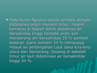    Pada bulan Agustus situasi terbalik dengan
    datangnya angin munson timur, musim
    kemarau di bagian barat akibatnya air
    bersalinitas tinggi berbalik arah, kini
    mendorong alir bersalinitas 33 % kembali
    kebarat. Garis isohalin 33 % menyusup
    masuk ke pertengahan Laut Jawa kira-kira
    utara dari Semarang, Sedang di sebelah
    timur air laut didominasi air bersalinitas
    tinggi 34 %.
 