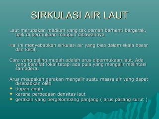 SIRKULASI AIR LAUT
Laut merupakan medium yang tak pernah berhenti bergerak,
  baik di permukaan maupun dibawahnya

Hal ini menyebabkan sirkulasi air yang bisa dalam skala besar
  dan kecil.

Cara yang paling mudah adalah arus dipermukaan laut, Ada
  yang bersifat lokal tetapi ada pula yang mengalir melintasi
  samodera.

Arus meupakan gerakan mengalir suatu massa air yang dapat
  disebabkan oleh
 tiupan angin
 karena perbedaan densitas laut
 gerakan yang bergelombang panjang ( arus pasang surut )
 