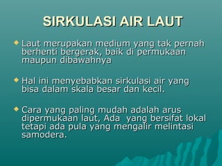 SIRKULASI AIR LAUT
   Laut merupakan medium yang tak pernah
    berhenti bergerak, baik di permukaan
    maupun dibawahnya

   Hal ini menyebabkan sirkulasi air yang
    bisa dalam skala besar dan kecil.

   Cara yang paling mudah adalah arus
    dipermukaan laut, Ada yang bersifat lokal
    tetapi ada pula yang mengalir melintasi
    samodera.
 