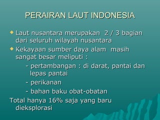 PERAIRAN LAUT INDONESIA
 Laut nusantara merupakan 2 / 3 bagian
  dari seluruh wilayah nusantara
 Kekayaan sumber daya alam masih
  sangat besar meliputi :
     - pertambangan : di darat, pantai dan
       lepas pantai
     - perikanan
     - bahan baku obat-obatan
Total hanya 16% saja yang baru
  dieksplorasi
 