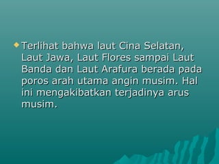  Terlihat
         bahwa laut Cina Selatan,
 Laut Jawa, Laut Flores sampai Laut
 Banda dan Laut Arafura berada pada
 poros arah utama angin musim. Hal
 ini mengakibatkan terjadinya arus
 musim.
 