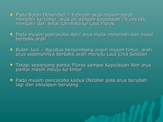    Pada Bulan Desember – Februari arus musim barat
    mengalir ke timur, arus air dengan kecepatan 75 cm/dtk
    mengalir dari Selat karimata ke Laut Flores

   Pada musim pancaroba April arus mulai melemah dan mulai
    berbalik arah

   Bulan Juni – Agustus berkembang angin musim timur, arah
    arus sepenuhnya berbalik arah menuju Laut Cina Selatan

   Tetapi sepanjang pantai Flores sampai Kepulauan Alor arus
    pantai masih meuju ke timur

   Pada musim pancaroba kedua Oktober pola arus berubah
    lagi dan sikluspun berulang
 