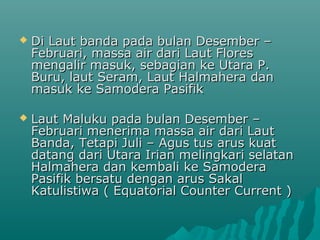    Di Laut banda pada bulan Desember –
    Februari, massa air dari Laut Flores
    mengalir masuk, sebagian ke Utara P.
    Buru, laut Seram, Laut Halmahera dan
    masuk ke Samodera Pasifik

   Laut Maluku pada bulan Desember –
    Februari menerima massa air dari Laut
    Banda, Tetapi Juli – Agus tus arus kuat
    datang dari Utara Irian melingkari selatan
    Halmahera dan kembali ke Samodera
    Pasifik bersatu dengan arus Sakal
    Katulistiwa ( Equatorial Counter Current )
 