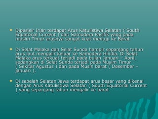    Dipesisir Irian terdapat Arus Katulistiwa Selatan ( South
    Equatorial Current ) dari Samodera Pasifik yang pada
    musim Timur arusnya sangat kuat menuju ke Barat

   Di Selat Malaka dan Selat Sunda hampir sepanjang tahun
    arus laut mengalir keluar ke Samodera Hindia. Di Selat
    Malaka arus terkuat terjadi pada bulan Januari – April,
    sedangkan di Selat Sunda terjadi pada Musim Timur
    ( Sekitar Agustus ) dan pada Musin barat ( Desember –
    januari ).

   Di sebelah Selatan Jawa terdapat arus besar yang dikenal
    dengan Arus Katulistiwa Selatan ( South Equatorial Current
    ) yang sepanjang tahun mengalir ke barat
 
