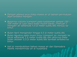    Dengan adanya arus maka massa air di lapisan permukaan
    akan terbawa mengalir.

   Besarnya volume transport pada kedalaman sampai 150 –
    200 meter di Laut Jawa mada musim barat ( Februari )
    mengalir air sebanyak 4,5 jt meter kubik/dtk menuju ke
    timur.

   Bulan April mengendor hingga 0,5 jt meter kubik/dtk
   Bulan Agustus pada musin timur transport air mengalir ke
    barat sebanyak 3 jt meter kubik/dtk dan akhirnya pada
    bulan oktober 0,5 jt meter kubik/dtk kembali terbawa ke
    timur.

   Hal ini membuktikan bahwa massa air dari Samodera
    Pasifik mendominasi air di nusantara
 