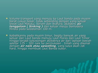    Volume transport yang menuju ke Laut banda pada musim
    barat cukup besar, tidak sebanding dengan yang keluar
    lewat Laut Maluku, Seram dan Arafura, akibatny air
    tenggelam ( Sinking ) dan keluar meuju Samodera
    Hindia pada kedalaman 100 m.

   Kebalikanny pada musim timur, begitu banyak air yang
    keluar dari Laut banda menuju Laut Flores dan Laut Timor
    hingga terjadi kekosongan akibatnya air dari lapisan bawah
    sekitar 125 – 300 naik ke permukaan . Inilah yang dikenal
    dengan air naik atau upwelling, yang kaya akan zat
    hara, hingga membuat Laut Banda subur.
 