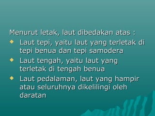 Menurut letak, laut dibedakan atas :
 Laut tepi, yaitu laut yang terletak di
  tepi benua dan tepi samodera
 Laut tengah, yaitu laut yang
  terletak di tengah benua
 Laut pedalaman, laut yang hampir
  atau seluruhnya dikelilingi oleh
  daratan
 