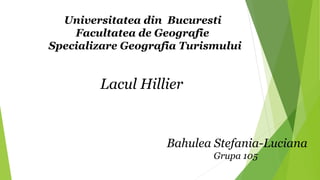 Universitatea din Bucuresti
Facultatea de Geografie
Specializare Geografia Turismului
Lacul Hillier
Bahulea Stefania-Luciana
Grupa 105
 