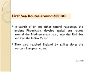  In search of tin and other natural resources, the
ancient Phoenicians develop typical sea routes
around the Mediterranean sea , into the Red Sea
and into the Indian Ocean.
 They also reached England by sailing along the
western European coast.
First Sea Routes around 600 BCFirst Sea Routes around 600 BC
(…Contd)
 