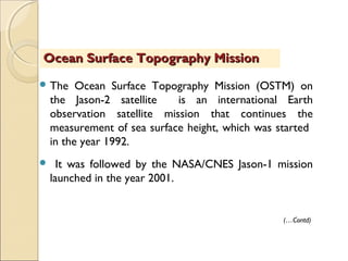  The Ocean Surface Topography Mission (OSTM) on
the Jason-2 satellite is an international Earth
observation satellite mission that continues the
measurement of sea surface height, which was started
in the year 1992.
 It was followed by the NASA/CNES Jason-1 mission
launched in the year 2001.
Ocean Surface Topography MissionOcean Surface Topography Mission
(…Contd)
 