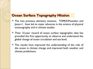  The two previous altimetry missions, TOPEX/Poseidon and
Jason-1, have led to major advances in the science of physical
oceanography and in climate studies.
 Their 15-year record of ocean surface topographic data has
provided the first opportunity to observe and understand the
global change of ocean circulation and sea level.
 The results have improved the understanding of the role of
the ocean in climate change and improved both weather and
climate predictions.
Ocean Surface Topography MissionOcean Surface Topography Mission
 