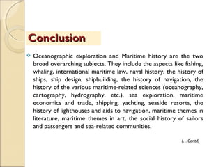  Oceanographic exploration and Maritime history are the two
broad overarching subjects. They include the aspects like fishing,
whaling, international maritime law, naval history, the history of
ships, ship design, shipbuilding, the history of navigation, the
history of the various maritime-related sciences (oceanography,
cartography, hydrography, etc.), sea exploration, maritime
economics and trade, shipping, yachting, seaside resorts, the
history of lighthouses and aids to navigation, maritime themes in
literature, maritime themes in art, the social history of sailors
and passengers and sea-related communities.
ConclusionConclusion
(…Contd)
 