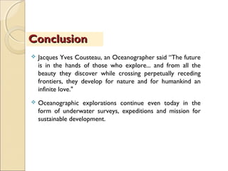  Jacques Yves Cousteau, an Oceanographer said “The future
is in the hands of those who explore... and from all the
beauty they discover while crossing perpetually receding
frontiers, they develop for nature and for humankind an
infinite love."
 Oceanographic explorations continue even today in the
form of underwater surveys, expeditions and mission for
sustainable development.
ConclusionConclusion
 