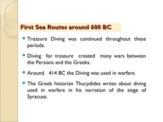  Treasure Diving was continued throughout these
periods.
 Diving for treasure created many wars between
the Persians and the Greeks.
 Around 414 BC the Diving was used in warfare.
 The Greek historian Thucydides writes about diving
used in warfare in his narration of the siege of
Syracuse.
First Sea Routes around 600 BCFirst Sea Routes around 600 BC
 