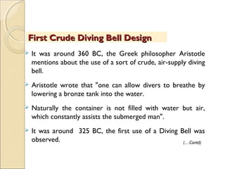 First Crude Diving Bell DesignFirst Crude Diving Bell Design
 It was around 360 BC, the Greek philosopher Aristotle
mentions about the use of a sort of crude, air-supply diving
bell.
 Aristotle wrote that "one can allow divers to breathe by
lowering a bronze tank into the water.
 Naturally the container is not filled with water but air,
which constantly assists the submerged man".
 It was around 325 BC, the first use of a Diving Bell was
observed. (…Contd)
 