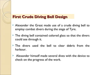  Alexander the Great made use of a crude diving bell to
employ combat divers during the siege of Tyre.
 The diving bell contained colored glass so that the divers
could see through it.
 The divers used the bell to clear debris from the
harbour.
 Alexander himself made several dives with the device to
check on the progress of the work.
First Crude Diving Bell DesignFirst Crude Diving Bell Design
 