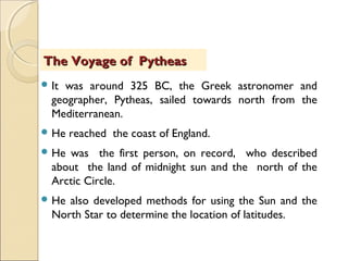  It was around 325 BC, the Greek astronomer and
geographer, Pytheas, sailed towards north from the
Mediterranean.
 He reached the coast of England.
 He was the first person, on record, who described
about the land of midnight sun and the north of the
Arctic Circle.
 He also developed methods for using the Sun and the
North Star to determine the location of latitudes.
The Voyage of PytheasThe Voyage of Pytheas
 
