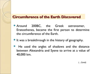  Around 200BC, the Greek astronomer,
Eratosthenes, became the first person to determine
the circumference of the Earth.
 It was a breakthrough in the history of geography.
 He used the angles of shadows and the distance
between Alexandria and Syene to arrive at a value of
40,000 km.
Circumference of the Earth DiscoveredCircumference of the Earth Discovered
(…Contd)
 