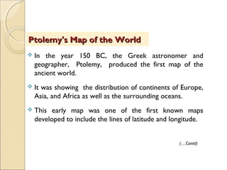  In the year 150 BC, the Greek astronomer and
geographer, Ptolemy, produced the first map of the
ancient world.
 It was showing the distribution of continents of Europe,
Asia, and Africa as well as the surrounding oceans.
 This early map was one of the first known maps
developed to include the lines of latitude and longitude.
Ptolemy's Map of the WorldPtolemy's Map of the World
(…Contd)
 