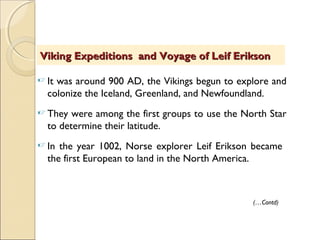  It was around 900 AD, the Vikings begun to explore and
colonize the Iceland, Greenland, and Newfoundland.
 They were among the first groups to use the North Star
to determine their latitude.
 In the year 1002, Norse explorer Leif Erikson became
the first European to land in the North America.
Viking Expeditions and Voyage of Leif EriksonViking Expeditions and Voyage of Leif Erikson
(…Contd)
 