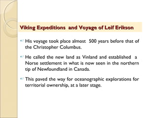  His voyage took place almost 500 years before that of
the Christopher Columbus.
 He called the new land as Vinland and established a
Norse settlement in what is now seen in the northern
tip of Newfoundland in Canada.
 This paved the way for oceanographic explorations for
territorial ownership, at a later stage.
Viking Expeditions and Voyage of Leif EriksonViking Expeditions and Voyage of Leif Erikson
 