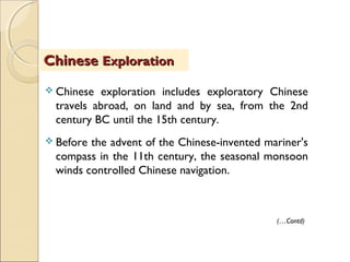  Chinese exploration includes exploratory Chinese
travels abroad, on land and by sea, from the 2nd
century BC until the 15th century.
 Before the advent of the Chinese-invented mariner's
compass in the 11th century, the seasonal monsoon
winds controlled Chinese navigation.
ChineseChinese ExplorationExploration
(…Contd)
 