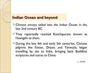  Chinese envoys sailed into the Indian Ocean in the
late 2nd century BC.
 They reportedly reached Kanchipuram, known as
Huangzhi to them.
 During the late 4th and early 5th centuries, Chinese
pilgrims like Faxian, Zhiyan, and Tanwujie, began
travelling by sea to India, bringing back Buddhist
scriptures and sutras to China.
Indian Ocean and beyondIndian Ocean and beyond
(…Contd)
 