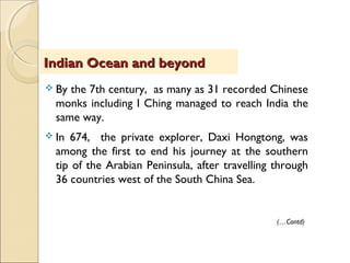  By the 7th century, as many as 31 recorded Chinese
monks including I Ching managed to reach India the
same way.
 In 674, the private explorer, Daxi Hongtong, was
among the first to end his journey at the southern
tip of the Arabian Peninsula, after travelling through
36 countries west of the South China Sea.
Indian Ocean and beyondIndian Ocean and beyond
(…Contd)
 