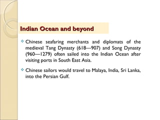  Chinese seafaring merchants and diplomats of the
medieval Tang Dynasty (618—907) and Song Dynasty
(960—1279) often sailed into the Indian Ocean after
visiting ports in South East Asia.
 Chinese sailors would travel to Malaya, India, Sri Lanka,
into the Persian Gulf.
Indian Ocean and beyondIndian Ocean and beyond
 