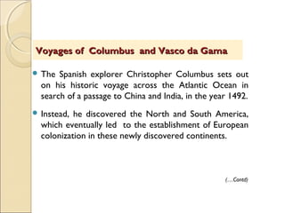  The Spanish explorer Christopher Columbus sets out
on his historic voyage across the Atlantic Ocean in
search of a passage to China and India, in the year 1492.
 Instead, he discovered the North and South America,
which eventually led to the establishment of European
colonization in these newly discovered continents.
Voyages of Columbus and Vasco da GamaVoyages of Columbus and Vasco da Gama
(…Contd)
 