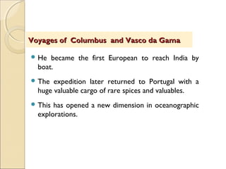  He became the first European to reach India by
boat.
 The expedition later returned to Portugal with a
huge valuable cargo of rare spices and valuables.
 This has opened a new dimension in oceanographic
explorations.
Voyages of Columbus and Vasco da GamaVoyages of Columbus and Vasco da Gama
 