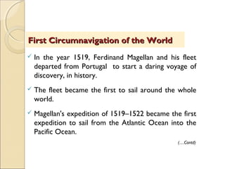  In the year 1519, Ferdinand Magellan and his fleet
departed from Portugal to start a daring voyage of
discovery, in history.
 The fleet became the first to sail around the whole
world.
 Magellan's expedition of 1519–1522 became the first
expedition to sail from the Atlantic Ocean into the
Pacific Ocean.
First Circumnavigation of the WorldFirst Circumnavigation of the World
(…Contd)
 