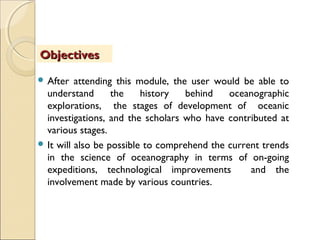  After attending this module, the user would be able to
understand the history behind oceanographic
explorations, the stages of development of oceanic
investigations, and the scholars who have contributed at
various stages.
 It will also be possible to comprehend the current trends
in the science of oceanography in terms of on-going
expeditions, technological improvements and the
involvement made by various countries.
ObjectivesObjectives
 