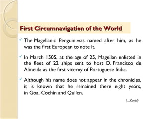  The Magellanic Penguin was named after him, as he
was the first European to note it.
 In March 1505, at the age of 25, Magellan enlisted in
the fleet of 22 ships sent to host D. Francisco de
Almeida as the first viceroy of Portuguese India.
 Although his name does not appear in the chronicles,
it is known that he remained there eight years,
in Goa, Cochin and Quilon.
First Circumnavigation of the WorldFirst Circumnavigation of the World
(…Contd)
 