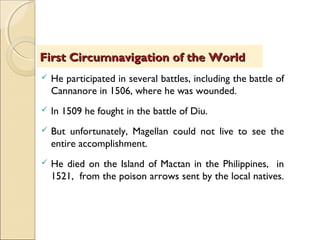  He participated in several battles, including the battle of
Cannanore in 1506, where he was wounded.
 In 1509 he fought in the battle of Diu.
 But unfortunately, Magellan could not live to see the
entire accomplishment.
 He died on the Island of Mactan in the Philippines, in
1521, from the poison arrows sent by the local natives.
First Circumnavigation of the WorldFirst Circumnavigation of the World
 