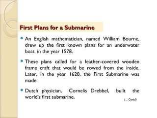  An English mathematician, named William Bourne,
drew up the first known plans for an underwater
boat, in the year 1578.
 These plans called for a leather-covered wooden
frame craft that would be rowed from the inside.
Later, in the year 1620, the First Submarine was
made.
 Dutch physician, Cornelis Drebbel, built the
world's first submarine.
First Plans for a SubmarineFirst Plans for a Submarine
(…Contd)
 