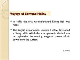  In 1690, the first Air-replenished Diving Bell was
made.
 The English astronomer, Edmund Halley, developed
a diving bell in which the atmosphere in the bell can
be replenished by sending weighted barrels of air
down from the surface.
Voyage of Edmund HalleyVoyage of Edmund Halley
(…Contd)
 