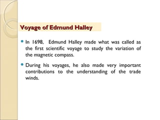  In 1698, Edmund Halley made what was called as
the first scientific voyage to study the variation of
the magnetic compass.
 During his voyages, he also made very important
contributions to the understanding of the trade
winds.
Voyage of Edmund HalleyVoyage of Edmund Halley
 